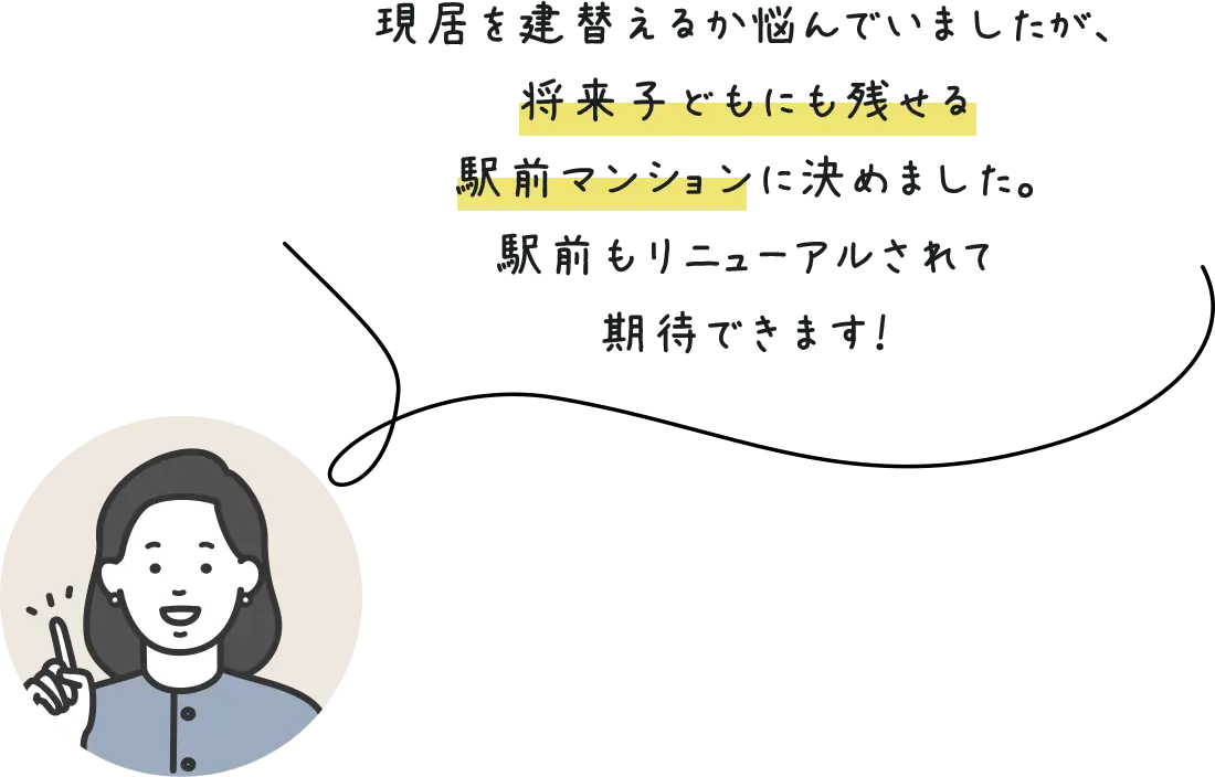現居を建替えるか悩んでいましたが、将来子どもにも残せる駅前マンションに決めました。駅前もリニューアルされて期待できます！