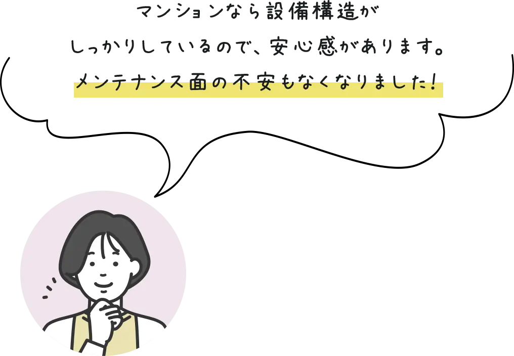 マンションなら設備構造がしっかりしているので、安心感があります。メンテナンス面の不安もなくなりました！