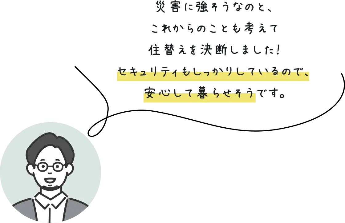 災害に強そうなのと、これからのことも考えて住替えを決断しました！セキュリティもしっかりしているので、安心して暮らせそうです。