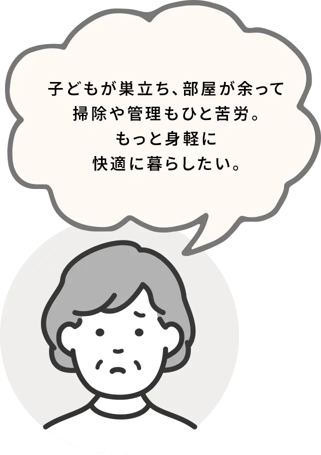 子どもが巣立ち、部屋が余って掃除や管理もひと苦労。もっと身軽に快適に暮らしたい。