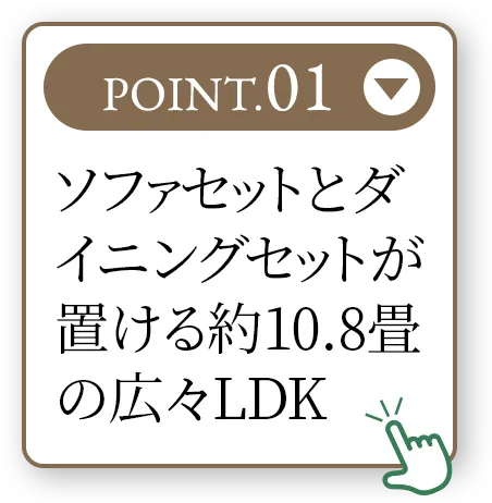 POINT.01 ソファセットとダイニングセットが置ける約10.8畳の広々LDK