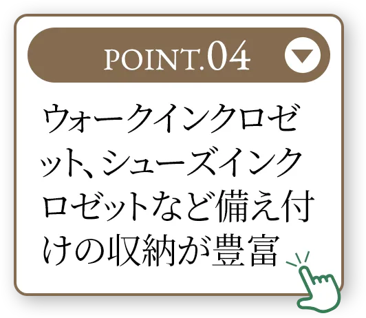 POINT.04 ウォークインクロゼット、シューズインクロゼットなど備え付けの収納が豊富