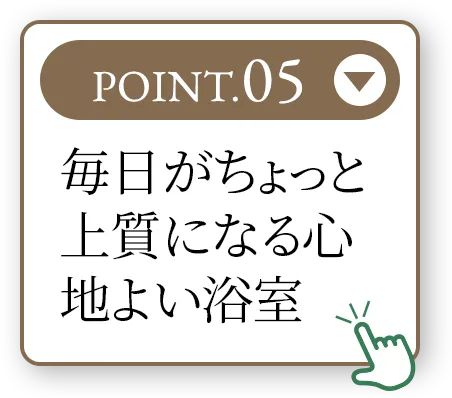 POINT.05 毎日がちょっと上質になる心地よい浴室