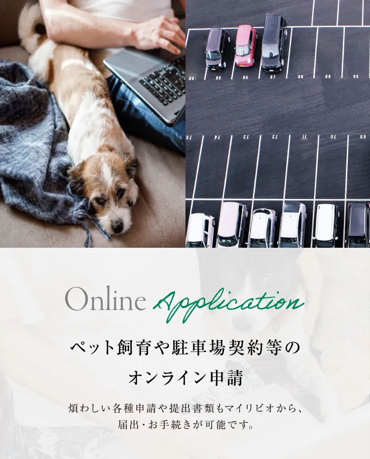 ペット飼育や駐車場契約等のオンライン申請 煩わしい各種申請や提出書類もマイリビオから、届出・お手続きが可能です。