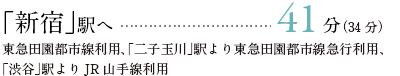 「新宿」駅へ	41分（34分）東急田園都市線利用、「二子玉川」駅より東急田園都市線急行利用、「渋谷」駅よりJR山手線利用